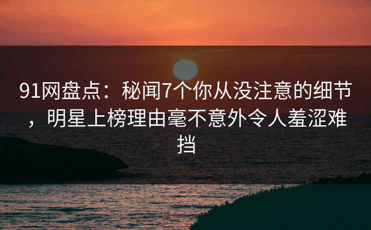 91网盘点：秘闻7个你从没注意的细节，明星上榜理由毫不意外令人羞涩难挡