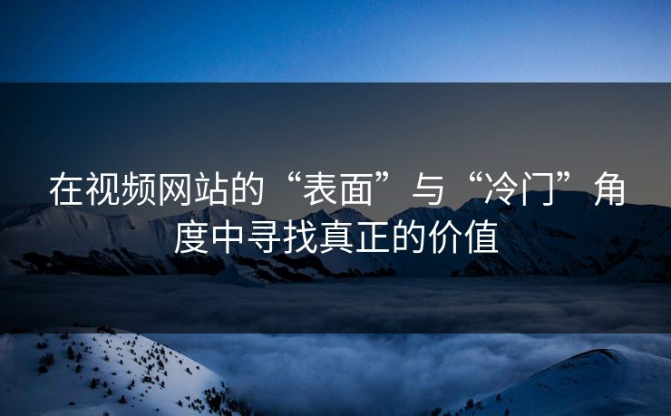 在视频网站的“表面”与“冷门”角度中寻找真正的价值