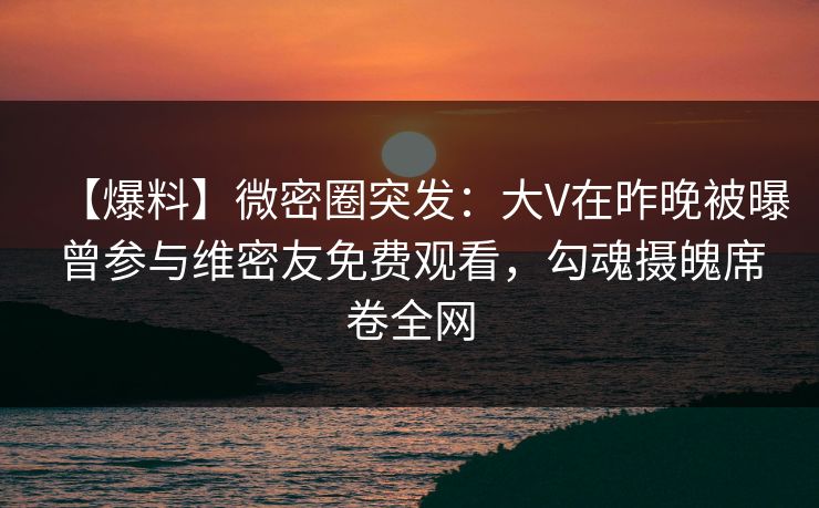 【爆料】微密圈突发：大V在昨晚被曝曾参与维密友免费观看，勾魂摄魄席卷全网
