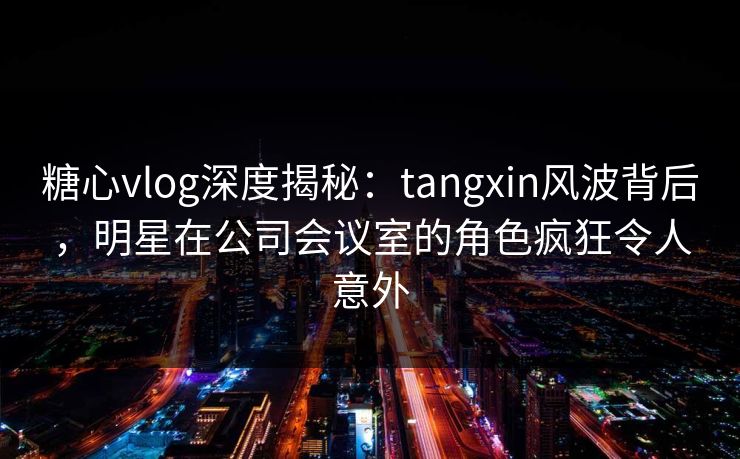 糖心vlog深度揭秘：tangxin风波背后，明星在公司会议室的角色疯狂令人意外