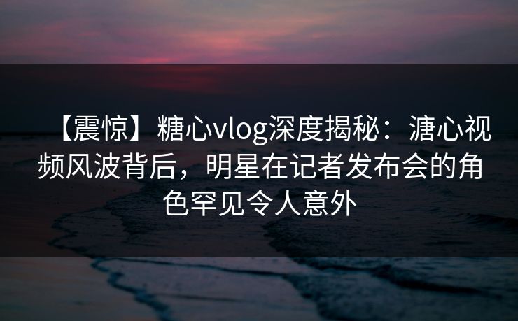 【震惊】糖心vlog深度揭秘：溏心视频风波背后，明星在记者发布会的角色罕见令人意外