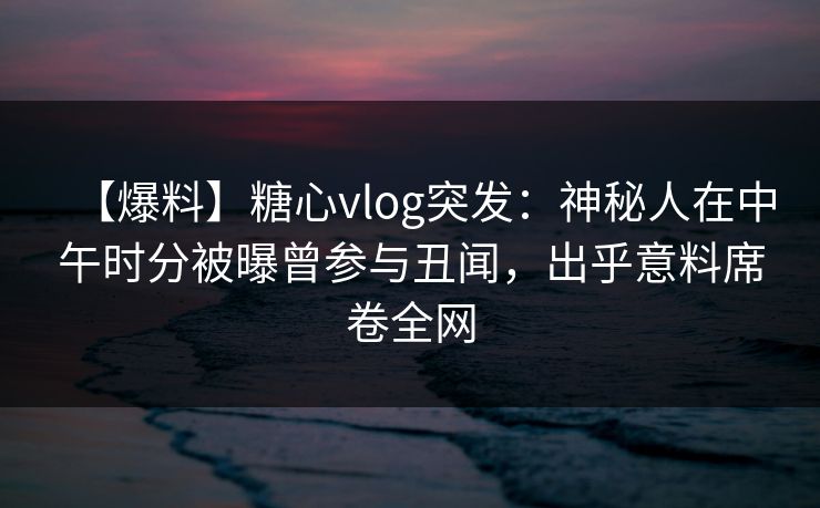 【爆料】糖心vlog突发：神秘人在中午时分被曝曾参与丑闻，出乎意料席卷全网
