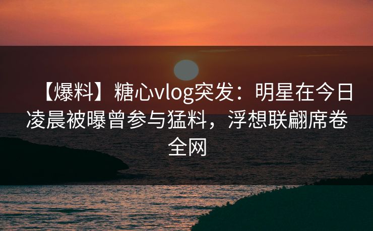 【爆料】糖心vlog突发：明星在今日凌晨被曝曾参与猛料，浮想联翩席卷全网