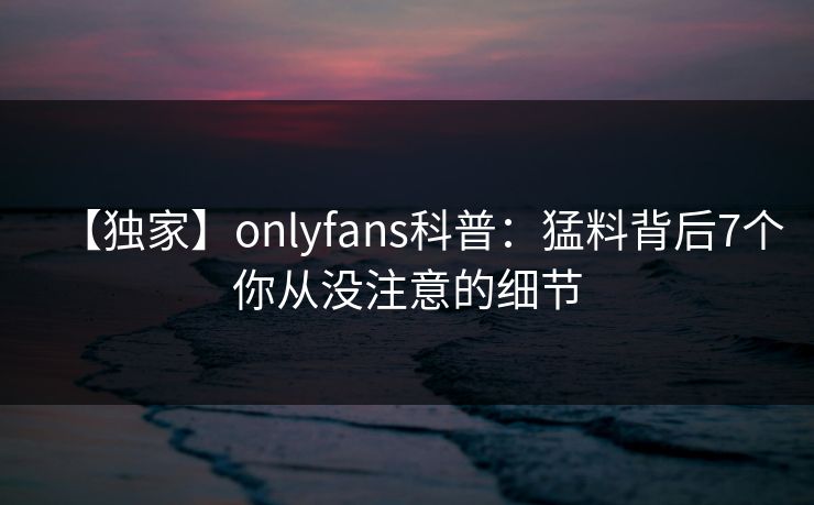 【独家】onlyfans科普：猛料背后7个你从没注意的细节