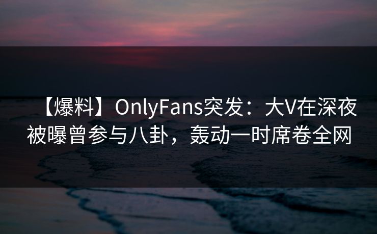 【爆料】OnlyFans突发：大V在深夜被曝曾参与八卦，轰动一时席卷全网