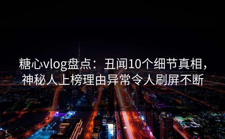 糖心vlog盘点：丑闻10个细节真相，神秘人上榜理由异常令人刷屏不断
