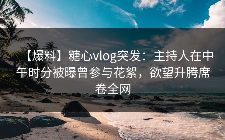 【爆料】糖心vlog突发：主持人在中午时分被曝曾参与花絮，欲望升腾席卷全网