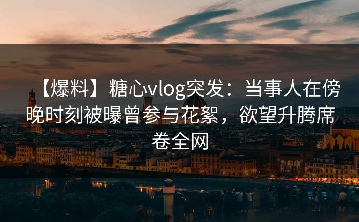 【爆料】糖心vlog突发：当事人在傍晚时刻被曝曾参与花絮，欲望升腾席卷全网