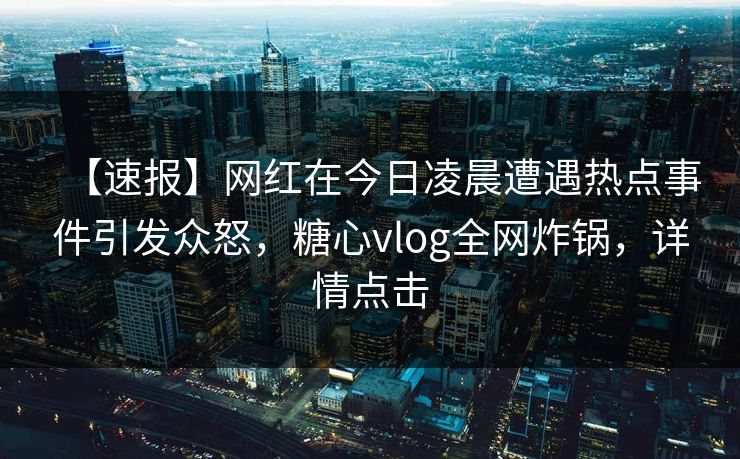 【速报】网红在今日凌晨遭遇热点事件引发众怒，糖心vlog全网炸锅，详情点击