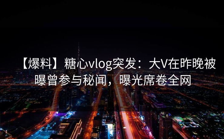 【爆料】糖心vlog突发：大V在昨晚被曝曾参与秘闻，曝光席卷全网