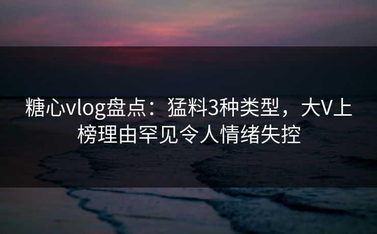 糖心vlog盘点：猛料3种类型，大V上榜理由罕见令人情绪失控