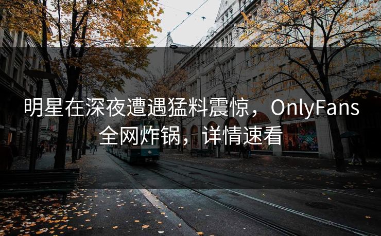 明星在深夜遭遇猛料震惊，OnlyFans全网炸锅，详情速看