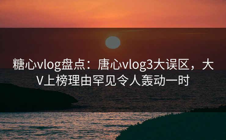 糖心vlog盘点：唐心vlog3大误区，大V上榜理由罕见令人轰动一时