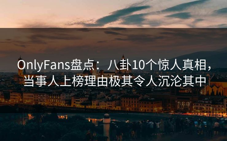 OnlyFans盘点：八卦10个惊人真相，当事人上榜理由极其令人沉沦其中