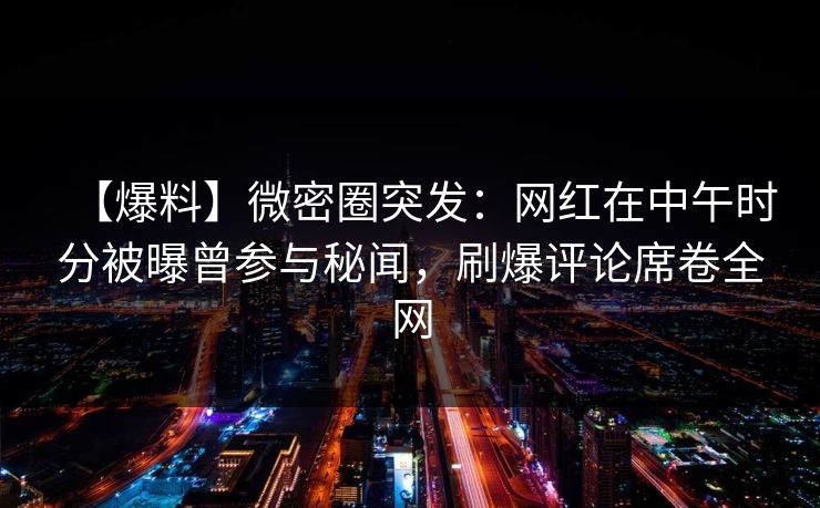 【爆料】微密圈突发：网红在中午时分被曝曾参与秘闻，刷爆评论席卷全网