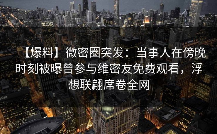 【爆料】微密圈突发：当事人在傍晚时刻被曝曾参与维密友免费观看，浮想联翩席卷全网