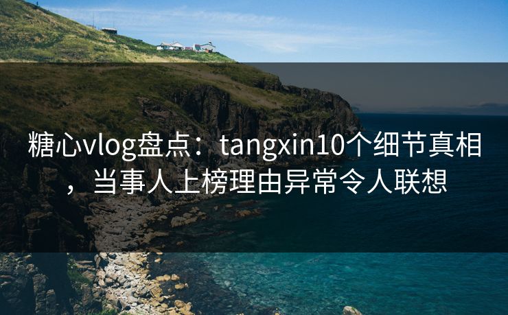 糖心vlog盘点：tangxin10个细节真相，当事人上榜理由异常令人联想