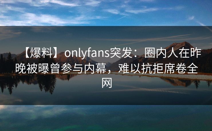 【爆料】onlyfans突发：圈内人在昨晚被曝曾参与内幕，难以抗拒席卷全网