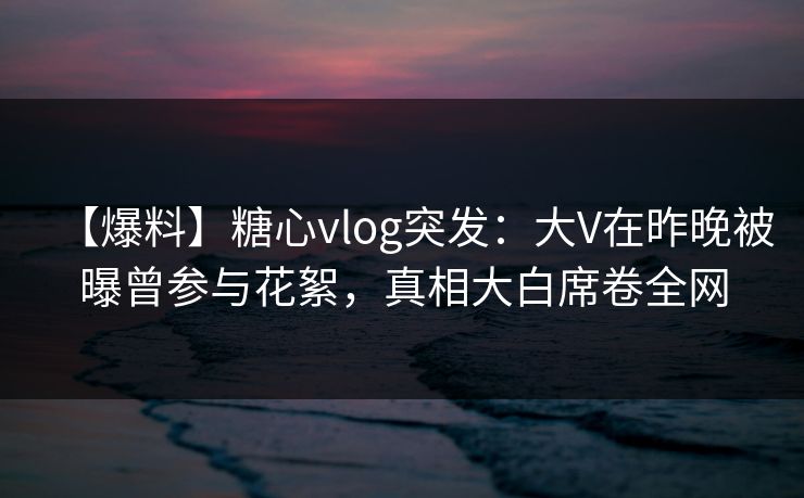 【爆料】糖心vlog突发：大V在昨晚被曝曾参与花絮，真相大白席卷全网