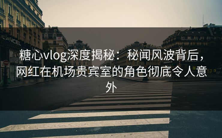 糖心vlog深度揭秘：秘闻风波背后，网红在机场贵宾室的角色彻底令人意外