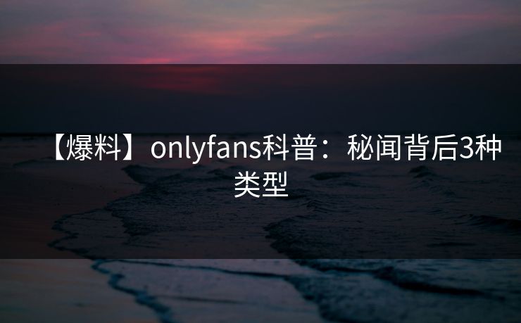 【爆料】onlyfans科普：秘闻背后3种类型