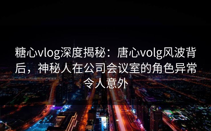 糖心vlog深度揭秘：唐心volg风波背后，神秘人在公司会议室的角色异常令人意外