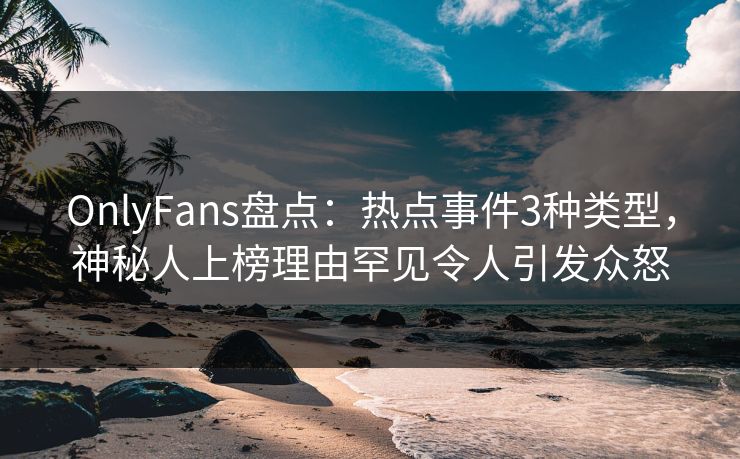 OnlyFans盘点：热点事件3种类型，神秘人上榜理由罕见令人引发众怒