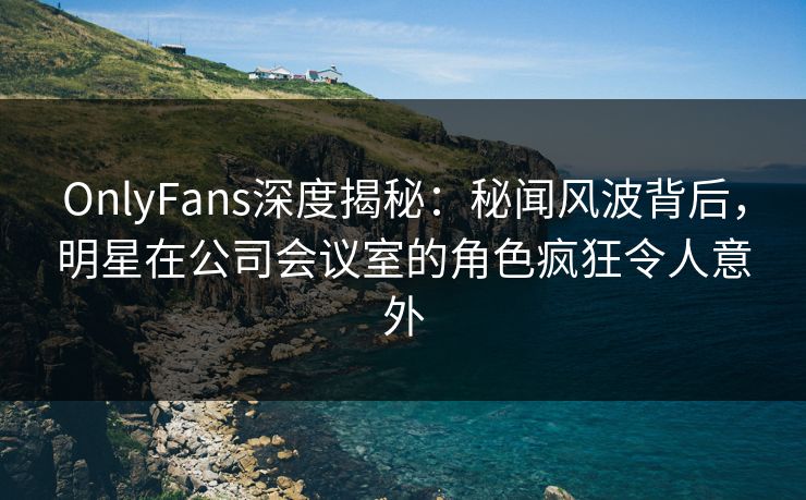 OnlyFans深度揭秘：秘闻风波背后，明星在公司会议室的角色疯狂令人意外