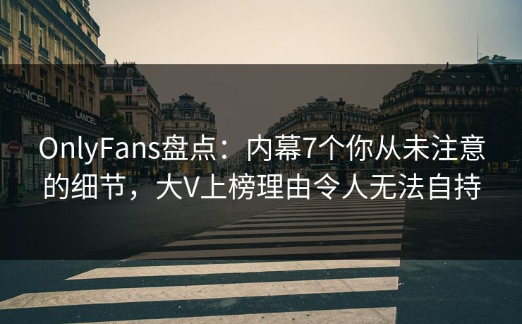 OnlyFans盘点：内幕7个你从未注意的细节，大V上榜理由令人无法自持