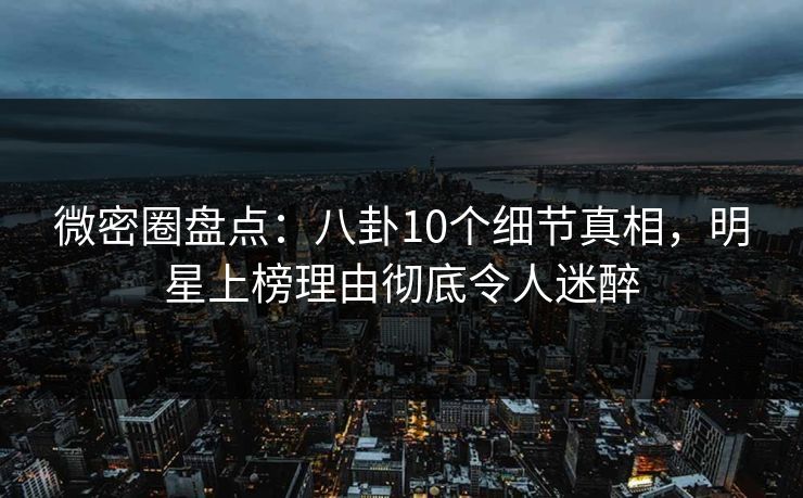 微密圈盘点：八卦10个细节真相，明星上榜理由彻底令人迷醉