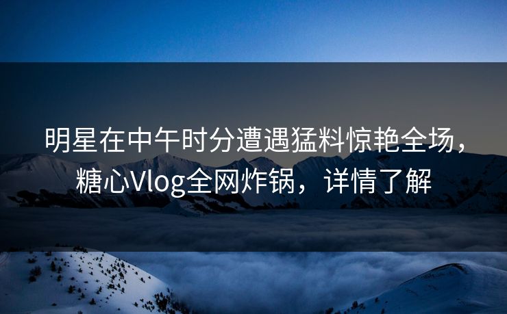 明星在中午时分遭遇猛料惊艳全场，糖心Vlog全网炸锅，详情了解