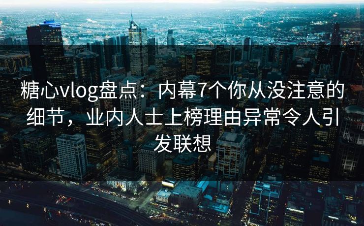 糖心vlog盘点：内幕7个你从没注意的细节，业内人士上榜理由异常令人引发联想