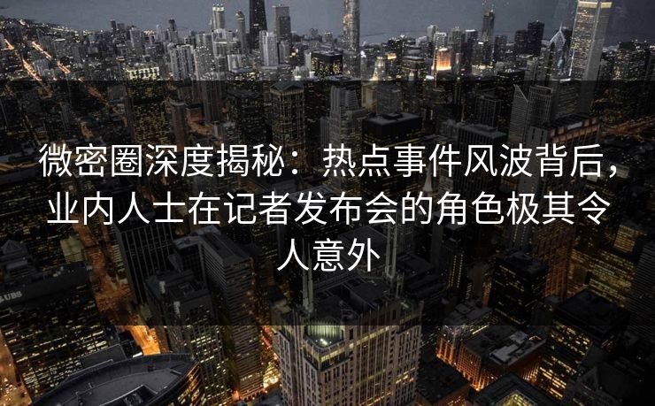 微密圈深度揭秘：热点事件风波背后，业内人士在记者发布会的角色极其令人意外