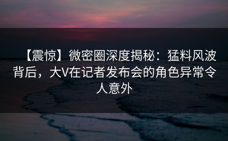 【震惊】微密圈深度揭秘：猛料风波背后，大V在记者发布会的角色异常令人意外