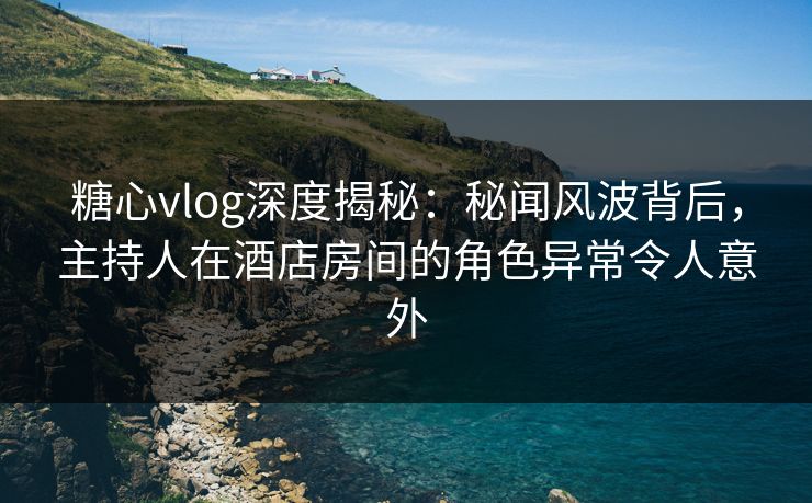 糖心vlog深度揭秘：秘闻风波背后，主持人在酒店房间的角色异常令人意外