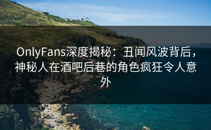 OnlyFans深度揭秘：丑闻风波背后，神秘人在酒吧后巷的角色疯狂令人意外