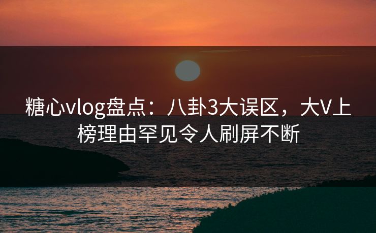 糖心vlog盘点：八卦3大误区，大V上榜理由罕见令人刷屏不断