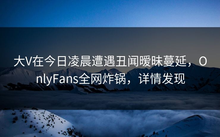 大V在今日凌晨遭遇丑闻暧昧蔓延，OnlyFans全网炸锅，详情发现