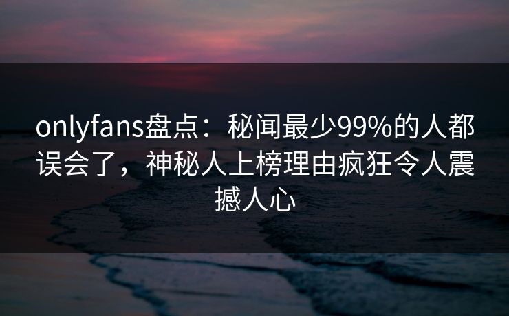 onlyfans盘点：秘闻最少99%的人都误会了，神秘人上榜理由疯狂令人震撼人心