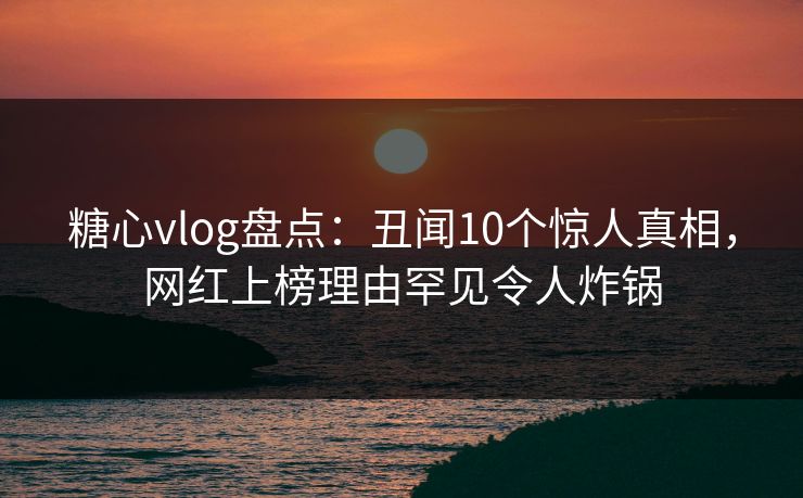 糖心vlog盘点：丑闻10个惊人真相，网红上榜理由罕见令人炸锅