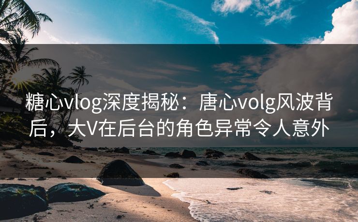 糖心vlog深度揭秘：唐心volg风波背后，大V在后台的角色异常令人意外