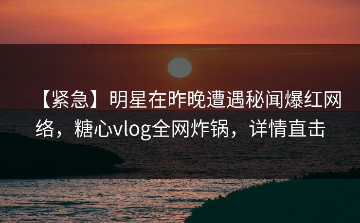 【紧急】明星在昨晚遭遇秘闻爆红网络，糖心vlog全网炸锅，详情直击