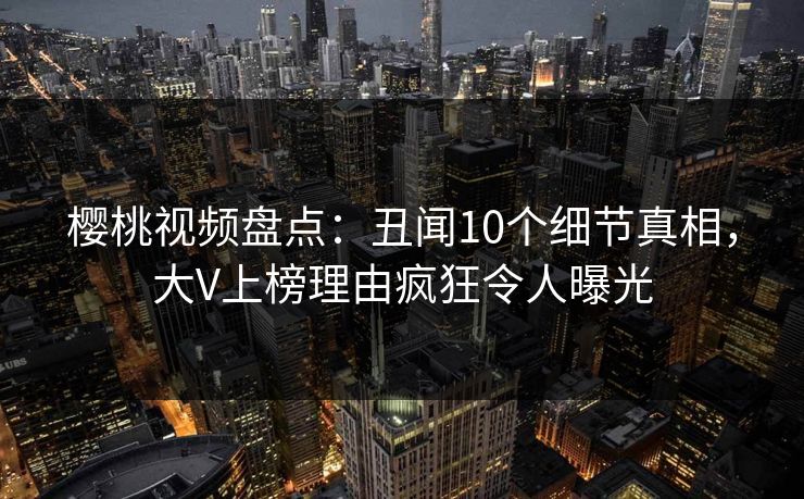 樱桃视频盘点：丑闻10个细节真相，大V上榜理由疯狂令人曝光