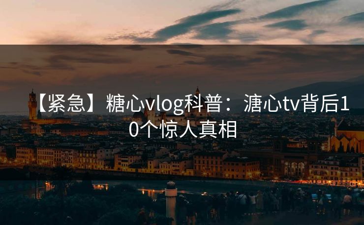【紧急】糖心vlog科普：溏心tv背后10个惊人真相