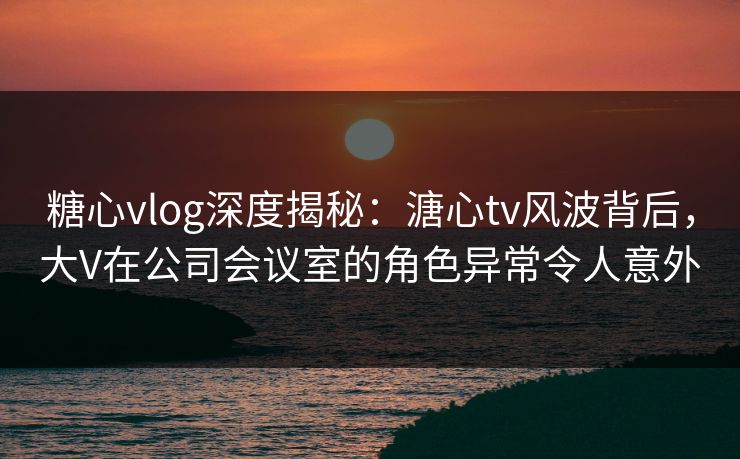 糖心vlog深度揭秘：溏心tv风波背后，大V在公司会议室的角色异常令人意外