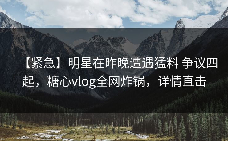 【紧急】明星在昨晚遭遇猛料 争议四起，糖心vlog全网炸锅，详情直击