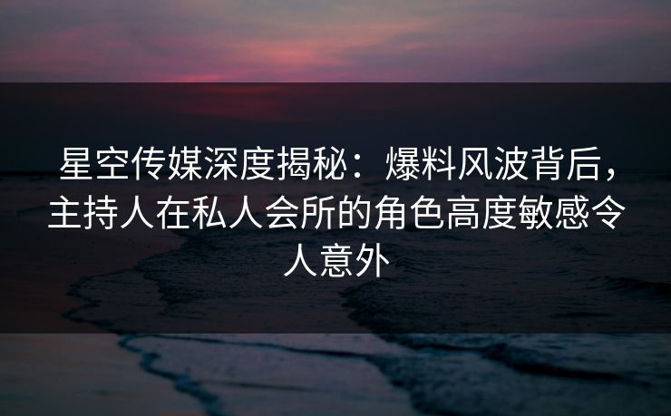 星空传媒深度揭秘：爆料风波背后，主持人在私人会所的角色高度敏感令人意外