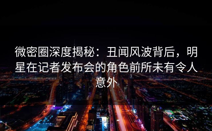 微密圈深度揭秘：丑闻风波背后，明星在记者发布会的角色前所未有令人意外
