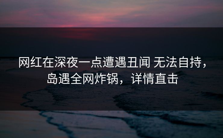 网红在深夜一点遭遇丑闻 无法自持，岛遇全网炸锅，详情直击