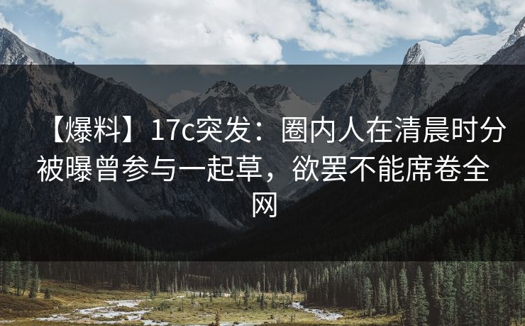 【爆料】17c突发：圈内人在清晨时分被曝曾参与一起草，欲罢不能席卷全网